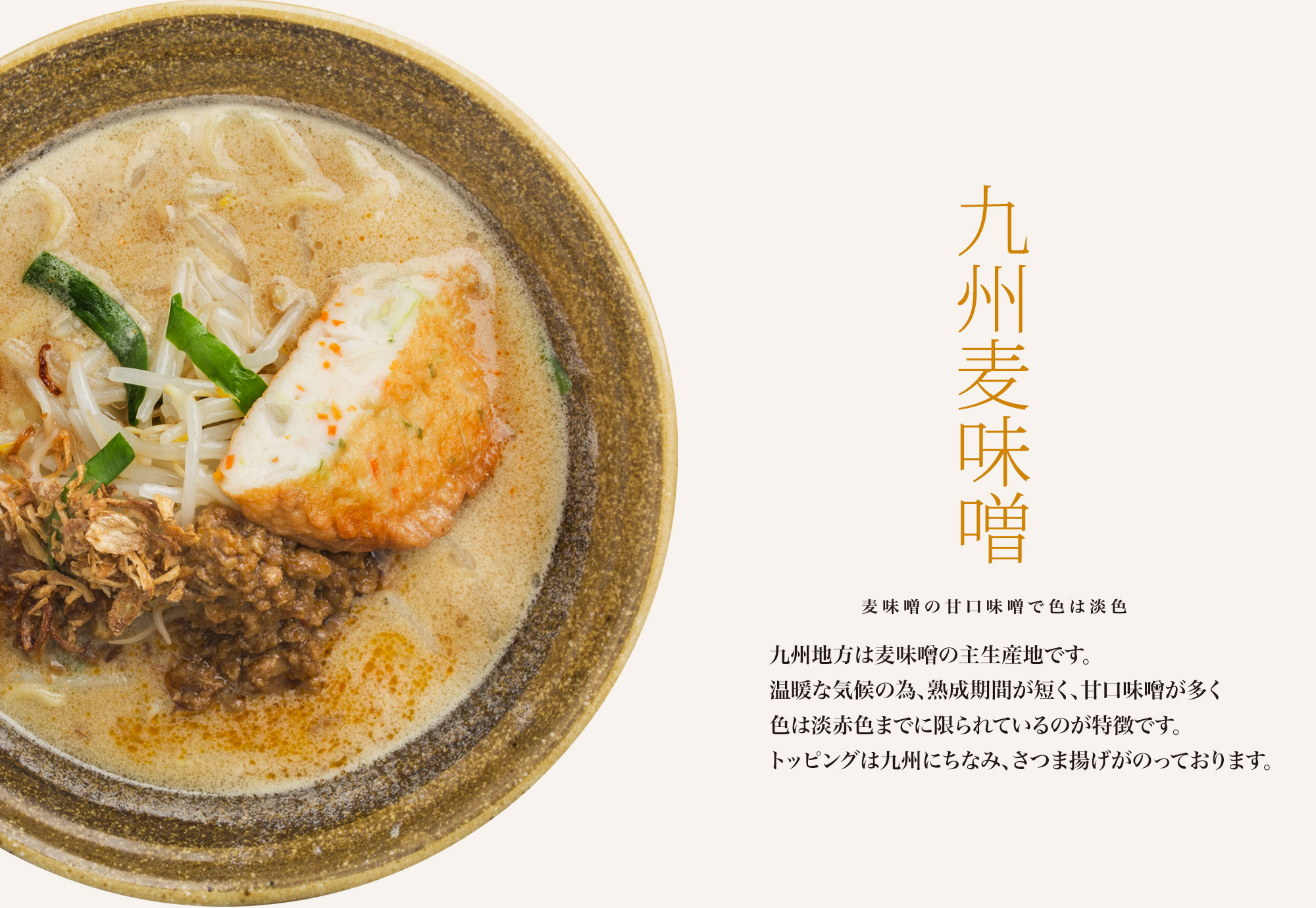 【九州麦味噌 麦味噌の甘口味噌で色は淡色】九州地方は麦味噌の主生産地です。温暖な気候の為、熟成期間が短く、甘口味噌が多く色は淡赤色までに限られているのが特徴です。トッピングは九州にちなみ、さつま揚げがのっております。