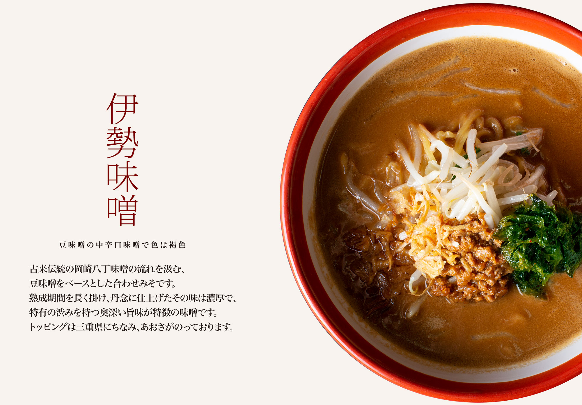 【伊勢味噌 豆味噌の中辛口味噌で色は褐色】古来伝統の岡崎八丁味噌の流れを汲む、丸大豆が主原料の豆味噌。熟成期間を永く掛け、丹念に仕上げたその味は濃厚で特有の渋味を持つ奥深い旨味が特徴の味噌です。トッピングは三重県の伊勢にちなみ、あおさがのっております。