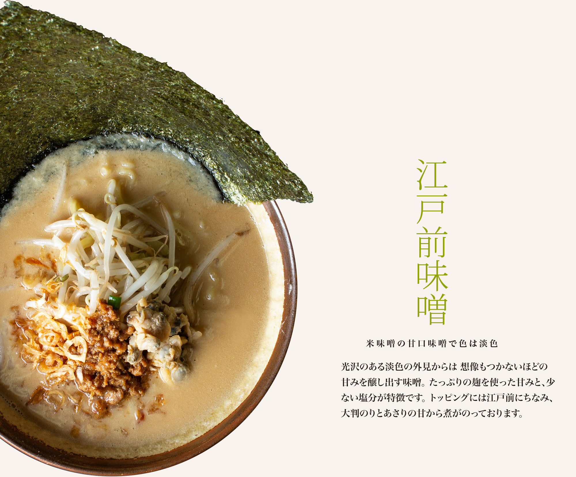 【江戸前味噌 米味噌の甘口味噌で色は淡色】光沢のある茶褐色の外見からは想像もつかないほどの甘みを醸し出す味噌。たっぷりの麹を使った甘みと、少ない塩分が特徴です。トッピングには東京湾にちなみ、大判のりとあさりの甘から煮がのっております。