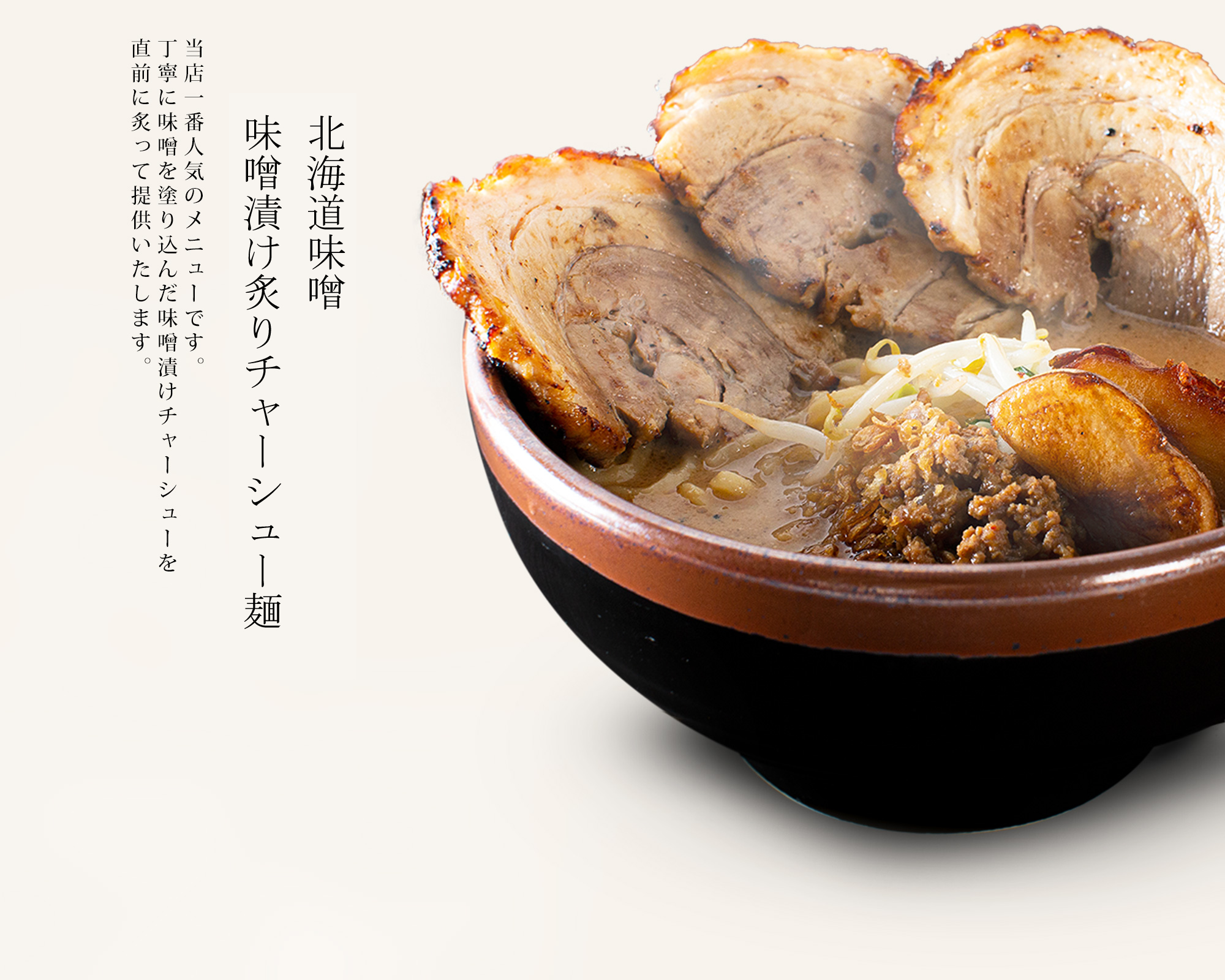【北海道味噌 炙りチャーシュー麺】当店一番人気のメニュー。丁寧に味噌を塗り込んだ味噌漬けチャーシューを<br>直前にあみで炙って提供いたします。