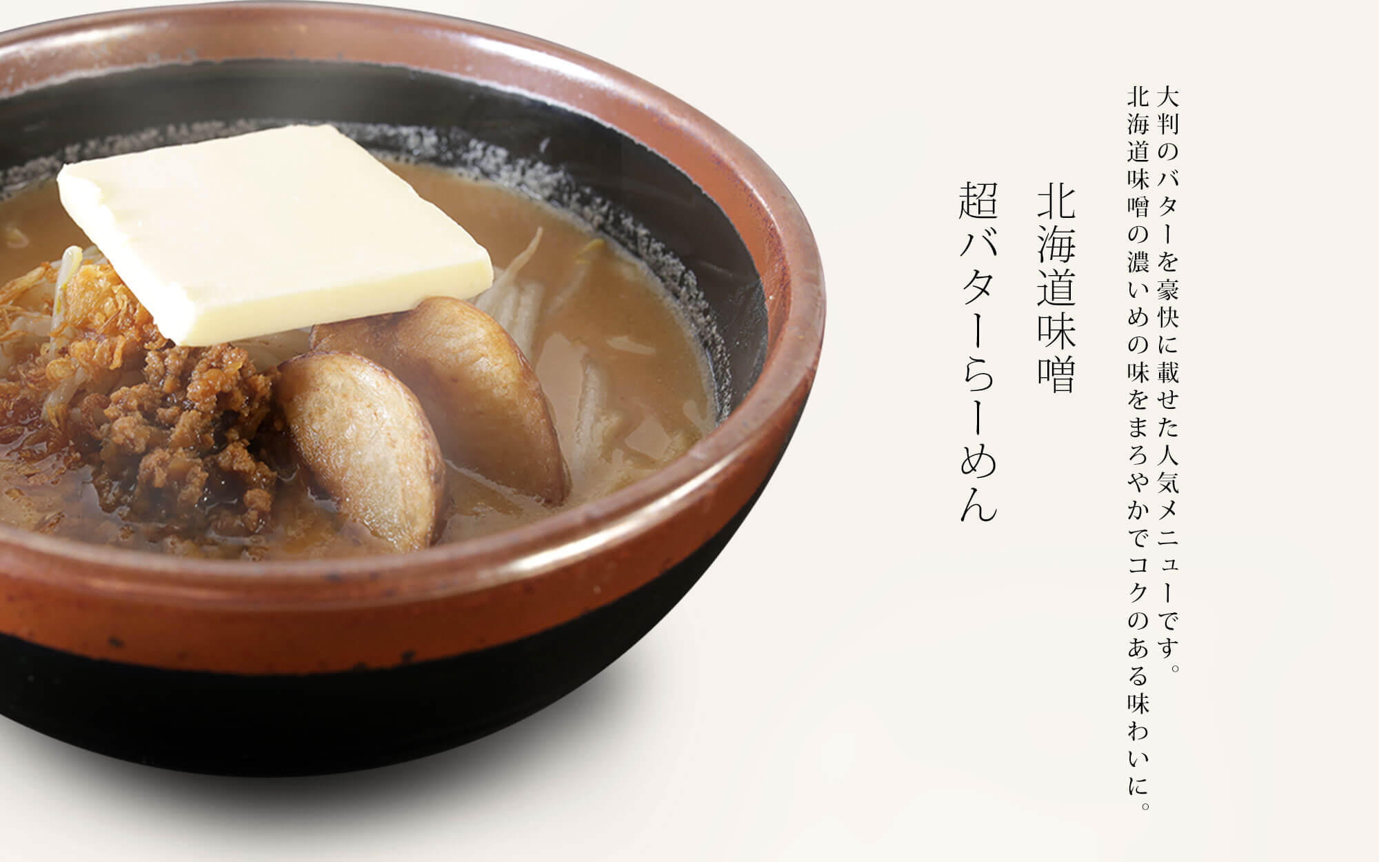 【北海道味噌 超バターらーめん】大判のバターを豪快に載せた人気メニューです。北海道味噌の濃いめの味をまろやかでコクのある味わに。